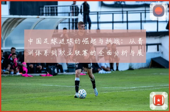 中国足球进球的崛起与挑战：从青训体系到职业联赛的全面分析与展望