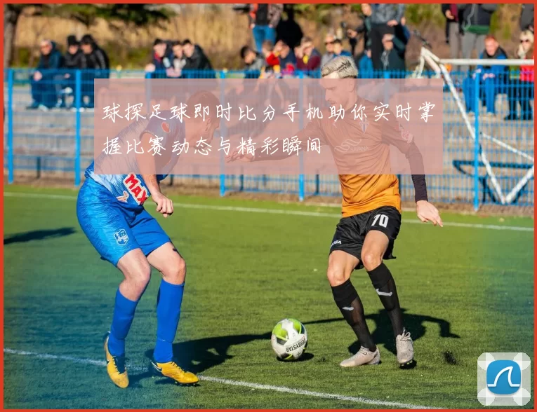 球探足球即时比分手机助你实时掌握比赛动态与精彩瞬间