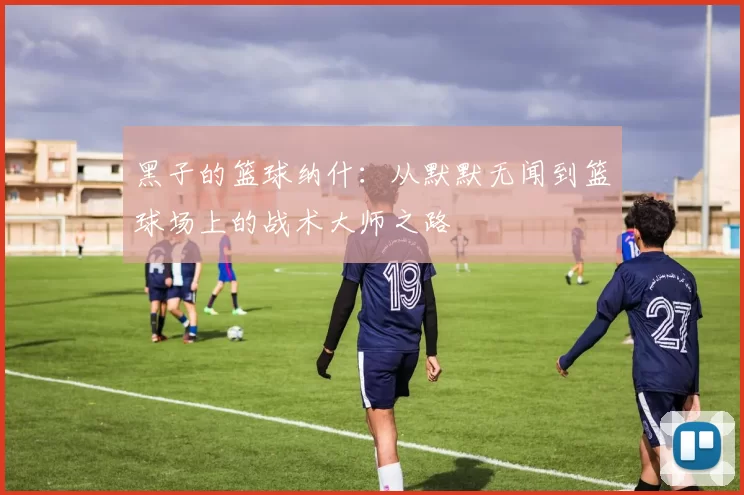 黑子的篮球纳什：从默默无闻到篮球场上的战术大师之路