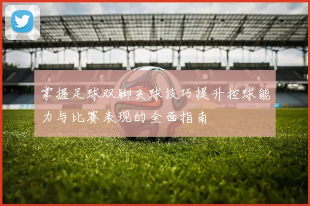 掌握足球双脚夹球技巧提升控球能力与比赛表现的全面指南
