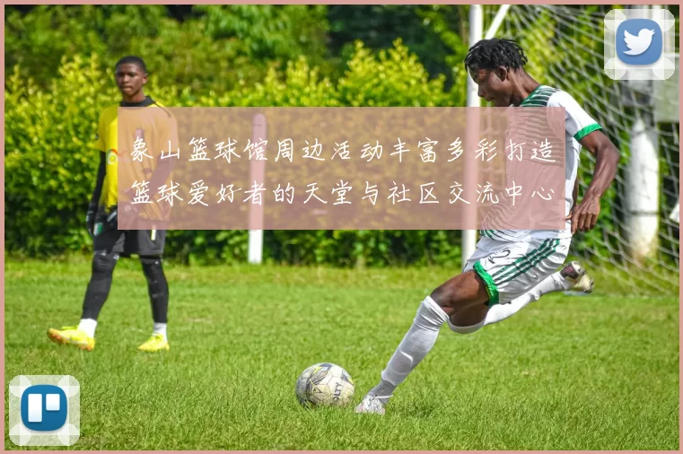 象山篮球馆周边活动丰富多彩打造篮球爱好者的天堂与社区交流中心
